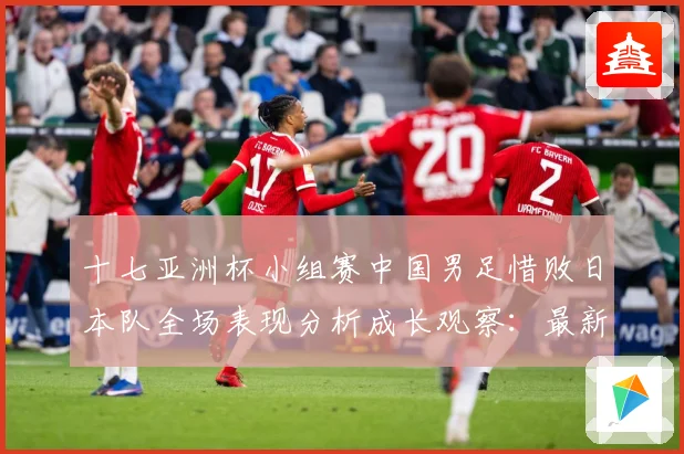 十七亚洲杯小组赛中国男足惜败日本队全场表现分析成长观察：最新赛事动态与深度分析