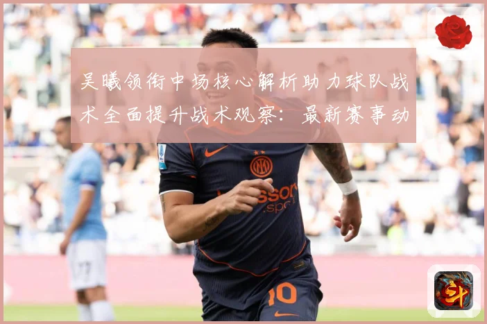 吴曦领衔中场核心解析助力球队战术全面提升战术观察：最新赛事动态与深度分析