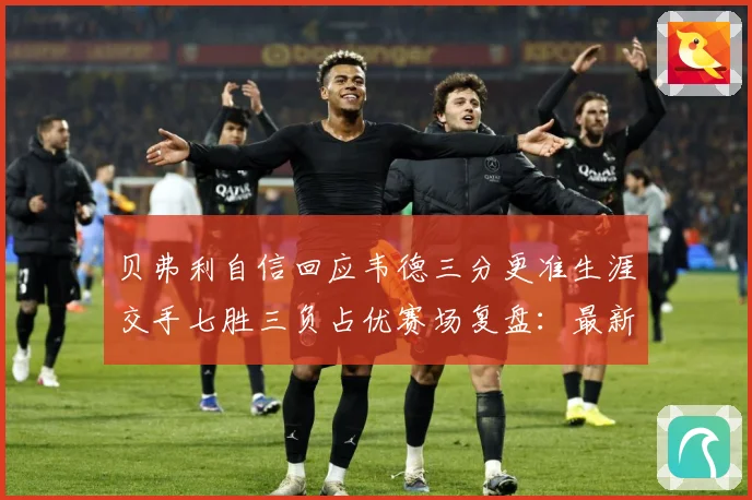 贝弗利自信回应韦德三分更准生涯交手七胜三负占优赛场复盘：最新赛事动态与深度分析