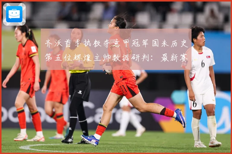 齐沃首季执教夺意甲冠军国米历史第五位辉煌主帅数据研判：最新赛事动态与深度分析