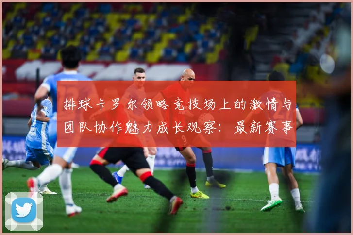 排球卡罗尔领略竞技场上的激情与团队协作魅力成长观察：最新赛事动态与深度分析