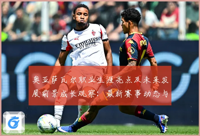 奥亚萨瓦尔职业生涯亮点及未来发展前景成长观察：最新赛事动态与深度分析