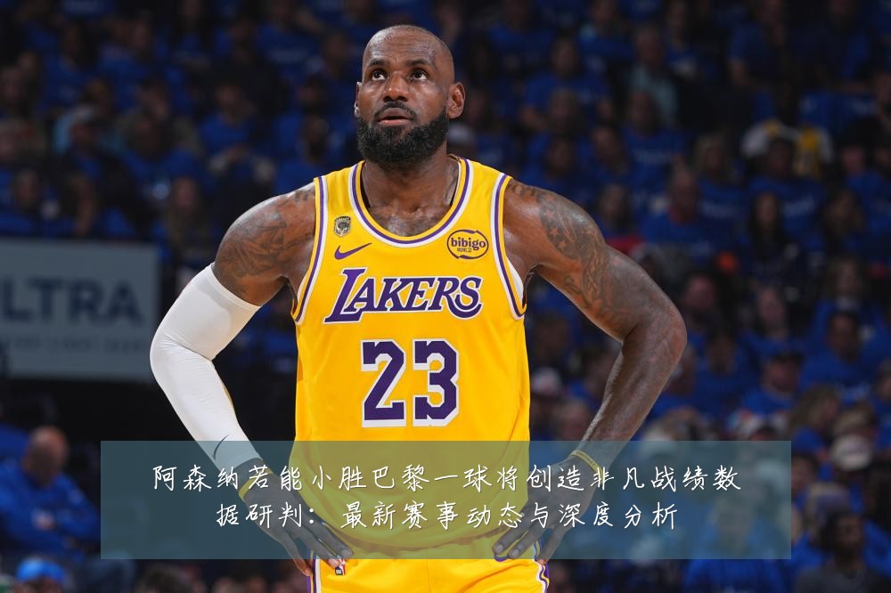 阿森纳若能小胜巴黎一球将创造非凡战绩数据研判：最新赛事动态与深度分析