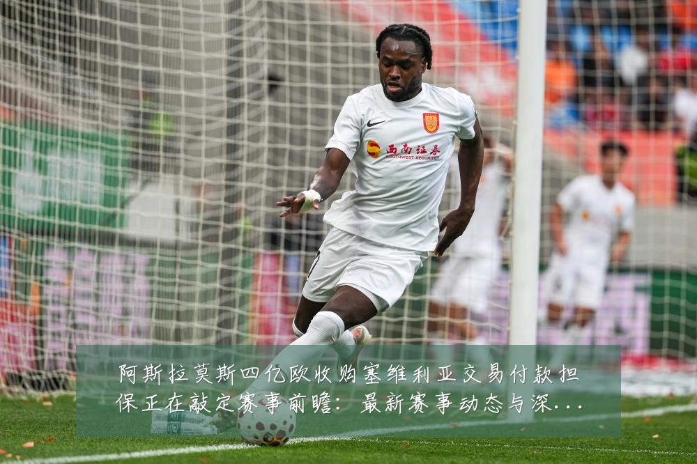 阿斯拉莫斯四亿欧收购塞维利亚交易付款担保正在敲定赛事前瞻：最新赛事动态与深度分析