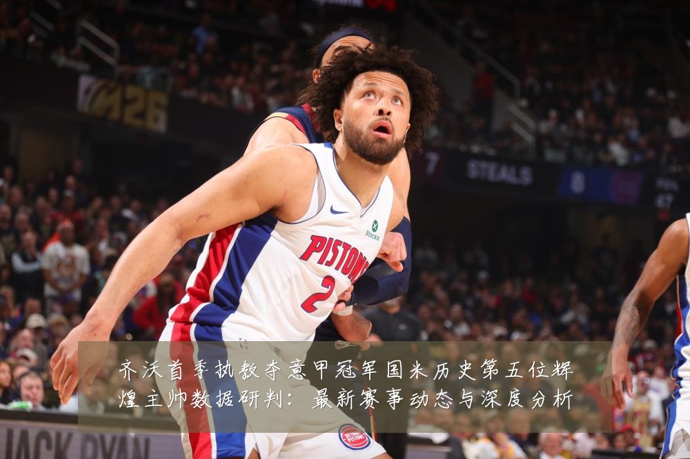 齐沃首季执教夺意甲冠军国米历史第五位辉煌主帅数据研判：最新赛事动态与深度分析