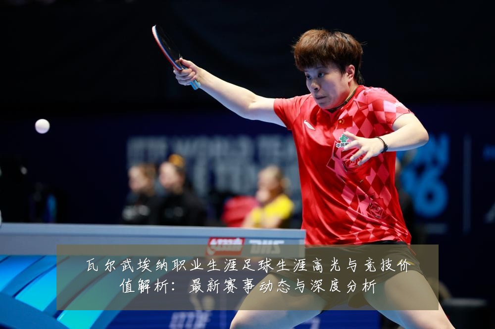 瓦尔武埃纳职业生涯足球生涯高光与竞技价值解析：最新赛事动态与深度分析
