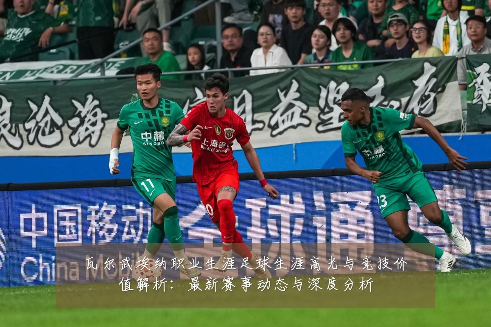 瓦尔武埃纳职业生涯足球生涯高光与竞技价值解析：最新赛事动态与深度分析